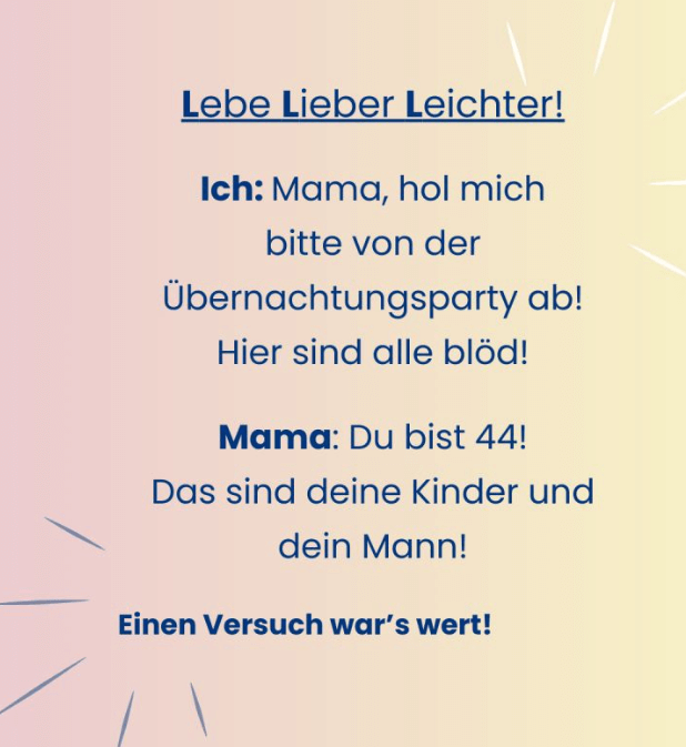 Ich: Mana, hol mich bitte von der Übernachtungsparty ab! Hier sind alle blöd! Mama: Du bist 44! DAs sind dein Mann und deine Kinder!
Ich: Versuch wars wert